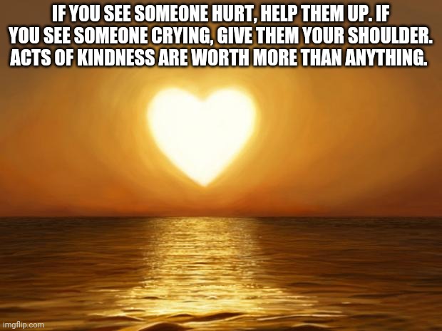 Simple things have a big impact | IF YOU SEE SOMEONE HURT, HELP THEM UP. IF YOU SEE SOMEONE CRYING, GIVE THEM YOUR SHOULDER. ACTS OF KINDNESS ARE WORTH MORE THAN ANYTHING. | image tagged in love | made w/ Imgflip meme maker