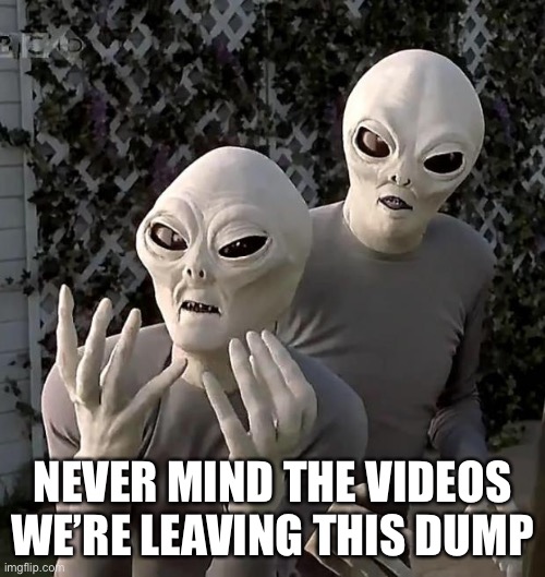 Government about to disclose aliens on earth | NEVER MIND THE VIDEOS WE’RE LEAVING THIS DUMP | image tagged in aliens | made w/ Imgflip meme maker