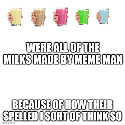 Blank Transparent Square | WERE ALL OF THE MILKS MADE BY MEME MAN; BECAUSE OF HOW THEIR SPELLED I SORT OF THINK SO | image tagged in memes,blank transparent square | made w/ Imgflip meme maker