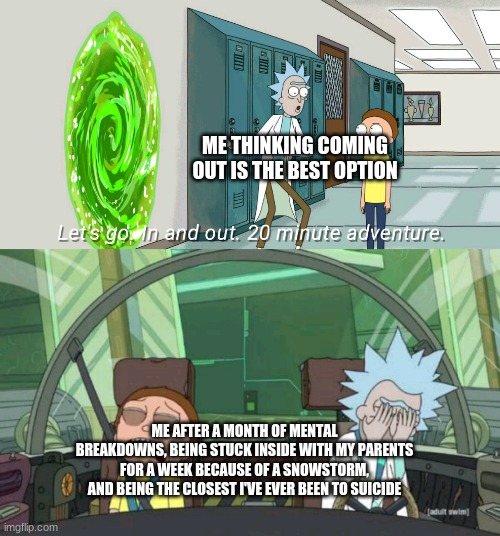 for context I came out at the beginning of febuarary | ME THINKING COMING OUT IS THE BEST OPTION; ME AFTER A MONTH OF MENTAL BREAKDOWNS, BEING STUCK INSIDE WITH MY PARENTS FOR A WEEK BECAUSE OF A SNOWSTORM, AND BEING THE CLOSEST I'VE EVER BEEN TO SUICIDE | image tagged in 20 minute adventure rick morty | made w/ Imgflip meme maker