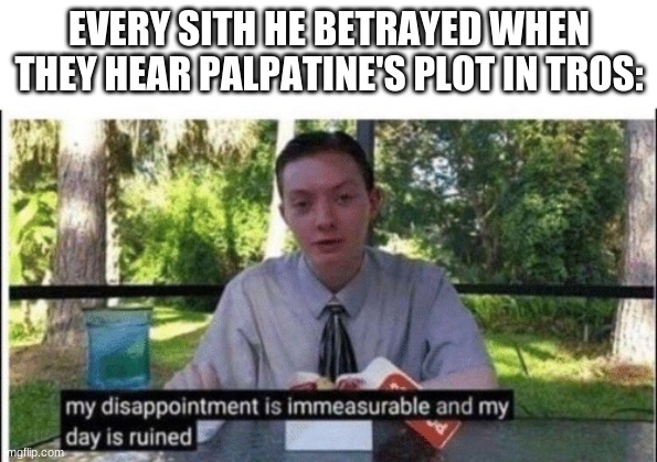 my sith death is immeasurably disappointing and my life is ruined | EVERY SITH HE BETRAYED WHEN THEY HEAR PALPATINE'S PLOT IN TROS: | image tagged in my dissapointment is immeasurable and my day is ruined,star wars meme,disney killed star wars,star wars,sequels | made w/ Imgflip meme maker
