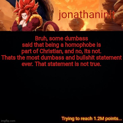 jonathaninit (reaching 1.2M points) | Bruh, some dumbass said that being a homophobe is part of Christian, and no, its not.

Thats the most dumbass and bullshit statement ever. That statement is not true. | image tagged in jonathaninit reaching 1 2m points | made w/ Imgflip meme maker