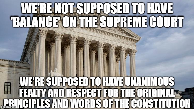 supreme court | WE'RE NOT SUPPOSED TO HAVE 'BALANCE' ON THE SUPREME COURT; WE'RE SUPPOSED TO HAVE UNANIMOUS FEALTY AND RESPECT FOR THE ORIGINAL PRINCIPLES AND WORDS OF THE CONSTITUTION | image tagged in supreme court | made w/ Imgflip meme maker