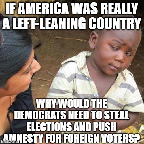 Third World Skeptical Kid Meme | IF AMERICA WAS REALLY A LEFT-LEANING COUNTRY; WHY WOULD THE DEMOCRATS NEED TO STEAL ELECTIONS AND PUSH AMNESTY FOR FOREIGN VOTERS? | image tagged in memes,third world skeptical kid | made w/ Imgflip meme maker