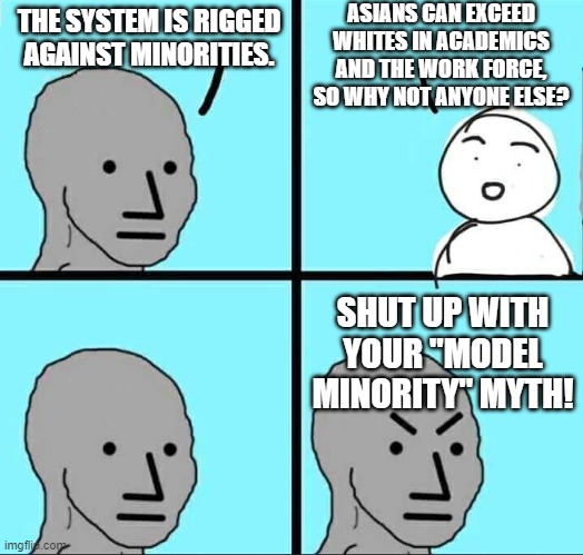 I promise you, that's what this is called now | ASIANS CAN EXCEED WHITES IN ACADEMICS AND THE WORK FORCE, SO WHY NOT ANYONE ELSE? THE SYSTEM IS RIGGED AGAINST MINORITIES. SHUT UP WITH YOUR "MODEL MINORITY" MYTH! | image tagged in npc meme,model what,colored people,woke,what now,idiots | made w/ Imgflip meme maker