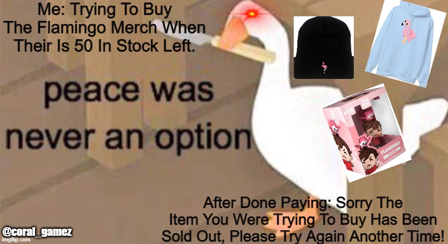 It sucks >:^ | Me: Trying To Buy The Flamingo Merch When Their Is 50 In Stock Left. After Done Paying: Sorry The Item You Were Trying To Buy Has Been Sold Out, Please Try Again Another Time! @coral_gamez | image tagged in untitled goose peace was never an option | made w/ Imgflip meme maker
