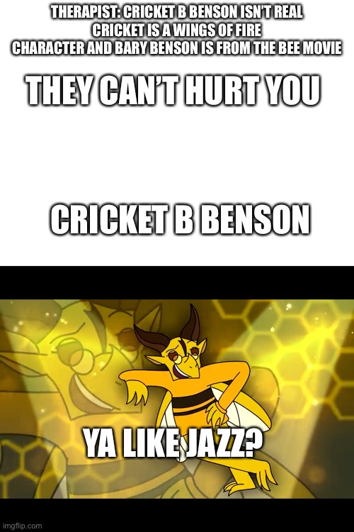 Actually kinda scary | THERAPIST: CRICKET B BENSON ISN’T REAL
CRICKET IS A WINGS OF FIRE CHARACTER AND BARY BENSON IS FROM THE BEE MOVIE; THEY CAN’T HURT YOU; CRICKET B BENSON; YA LIKE JAZZ? | image tagged in blank white template,wings of fire | made w/ Imgflip meme maker