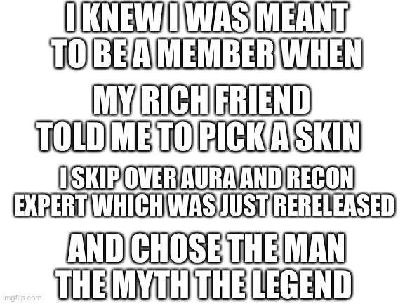 True story |  I KNEW I WAS MEANT TO BE A MEMBER WHEN; MY RICH FRIEND TOLD ME TO PICK A SKIN; I SKIP OVER AURA AND RECON EXPERT WHICH WAS JUST RERELEASED; AND CHOSE THE MAN THE MYTH THE LEGEND | image tagged in blank white template,fortnite meme,fortnite,guff,true story,meme | made w/ Imgflip meme maker