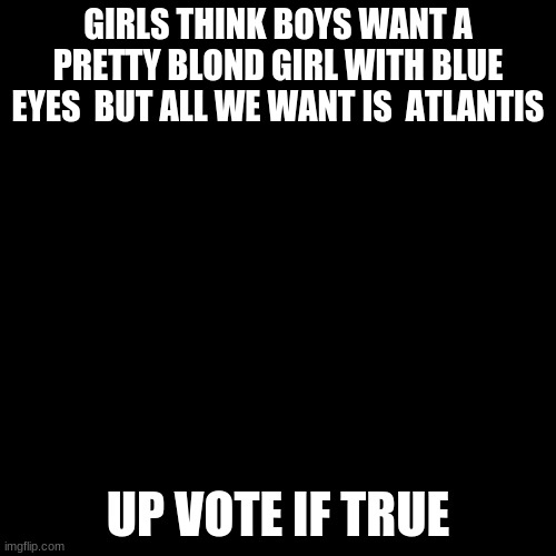 fax tho | GIRLS THINK BOYS WANT A PRETTY BLOND GIRL WITH BLUE EYES  BUT ALL WE WANT IS  ATLANTIS; UP VOTE IF TRUE | image tagged in memes,blank transparent square,girl,me and the boys | made w/ Imgflip meme maker