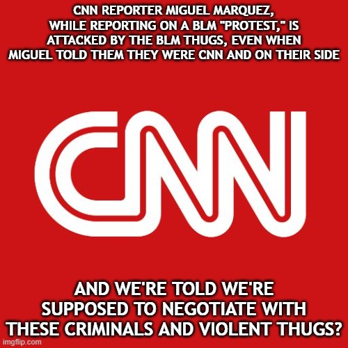 And did CNN report on this incident? Of course not. That would be them attacking their marxist agenda and would be "racist." | CNN REPORTER MIGUEL MARQUEZ, WHILE REPORTING ON A BLM "PROTEST," IS ATTACKED BY THE BLM THUGS, EVEN WHEN MIGUEL TOLD THEM THEY WERE CNN AND ON THEIR SIDE; AND WE'RE TOLD WE'RE SUPPOSED TO NEGOTIATE WITH THESE CRIMINALS AND VIOLENT THUGS? | image tagged in cnn,blm,cult,racist | made w/ Imgflip meme maker