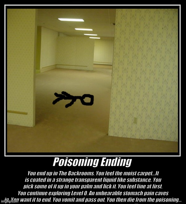 Poisoning Ending | Poisoning Ending; You end up in The Backrooms, You feel the moist carpet...It is coated in a strange transparent liquid like substance. You pick some of it up in your palm and lick it, You feel fine at first, You continue exploring Level 0, An unbearable stomach pain caves in, You want it to end, You vomit and pass out, You then die from the poisoning... | image tagged in meme | made w/ Imgflip meme maker