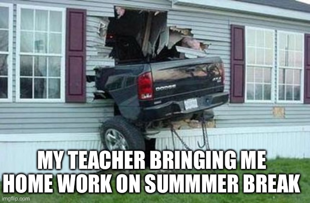 funny car crash | MY TEACHER BRINGING ME HOME WORK ON SUMMMER BREAK | image tagged in funny car crash | made w/ Imgflip meme maker