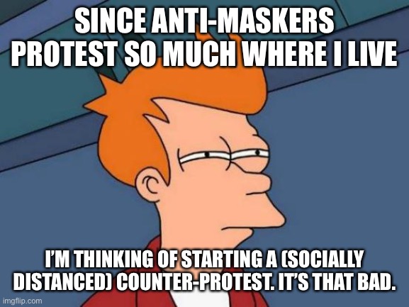 Futurama Fry | SINCE ANTI-MASKERS PROTEST SO MUCH WHERE I LIVE; I’M THINKING OF STARTING A (SOCIALLY DISTANCED) COUNTER-PROTEST. IT’S THAT BAD. | image tagged in memes,futurama fry | made w/ Imgflip meme maker