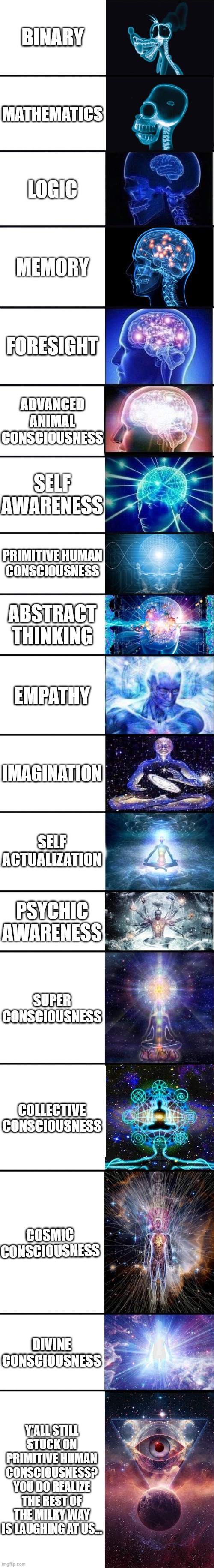 expanding brain: 9001 | BINARY; MATHEMATICS; LOGIC; MEMORY; FORESIGHT; ADVANCED ANIMAL CONSCIOUSNESS; SELF AWARENESS; PRIMITIVE HUMAN
CONSCIOUSNESS; ABSTRACT THINKING; EMPATHY; IMAGINATION; SELF ACTUALIZATION; PSYCHIC AWARENESS; SUPER CONSCIOUSNESS; COLLECTIVE CONSCIOUSNESS; COSMIC CONSCIOUSNESS; DIVINE CONSCIOUSNESS; Y'ALL STILL STUCK ON PRIMITIVE HUMAN CONSCIOUSNESS? YOU DO REALIZE THE REST OF THE MILKY WAY IS LAUGHING AT US... | image tagged in expanding brain 9001 | made w/ Imgflip meme maker