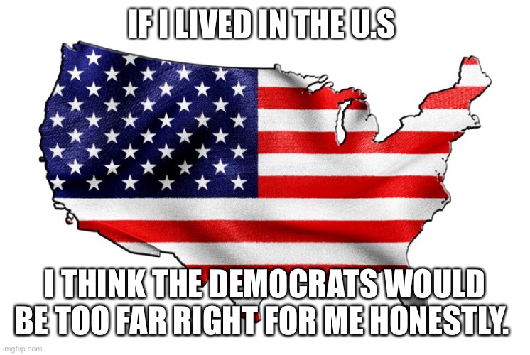 United States of America | IF I LIVED IN THE U.S; I THINK THE DEMOCRATS WOULD BE TOO FAR RIGHT FOR ME HONESTLY. | image tagged in united states of america | made w/ Imgflip meme maker