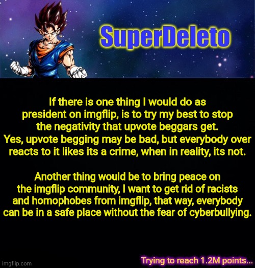 I'll try my best to reach these goals as president. | If there is one thing I would do as president on imgflip, is to try my best to stop the negativity that upvote beggars get.
Yes, upvote begging may be bad, but everybody over reacts to it likes its a crime, when in reality, its not. Another thing would be to bring peace on the imgflip community, I want to get rid of racists and homophobes from imgflip, that way, everybody can be in a safe place without the fear of cyberbullying. | image tagged in superdeleto | made w/ Imgflip meme maker