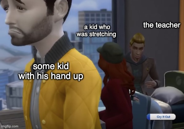cry it out | a kid who was stretching; the teacher; some kid with his hand up | image tagged in cry it out | made w/ Imgflip meme maker