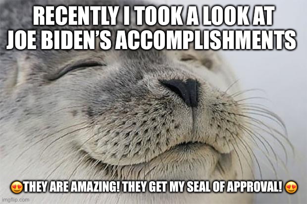 Satisfied Seal | RECENTLY I TOOK A LOOK AT JOE BIDEN’S ACCOMPLISHMENTS; 😍THEY ARE AMAZING! THEY GET MY SEAL OF APPROVAL! 😍 | image tagged in memes,satisfied seal | made w/ Imgflip meme maker