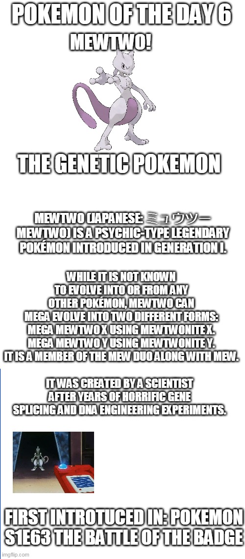 Pokemon of the day 5 | POKEMON OF THE DAY 6; MEWTWO! THE GENETIC POKEMON; MEWTWO (JAPANESE: ミュウツー MEWTWO) IS A PSYCHIC-TYPE LEGENDARY POKÉMON INTRODUCED IN GENERATION I. WHILE IT IS NOT KNOWN TO EVOLVE INTO OR FROM ANY OTHER POKÉMON, MEWTWO CAN MEGA EVOLVE INTO TWO DIFFERENT FORMS:

MEGA MEWTWO X USING MEWTWONITE X.
MEGA MEWTWO Y USING MEWTWONITE Y.
IT IS A MEMBER OF THE MEW DUO ALONG WITH MEW. IT WAS CREATED BY A SCIENTIST AFTER YEARS OF HORRIFIC GENE SPLICING AND DNA ENGINEERING EXPERIMENTS. FIRST INTROTUCED IN: POKEMON S1E63 THE BATTLE OF THE BADGE | image tagged in blank white template,pokemon | made w/ Imgflip meme maker