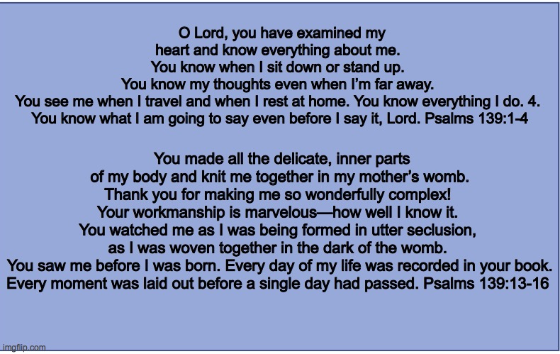 Psm 139 | O Lord, you have examined my heart and know everything about me. 
You know when I sit down or stand up. 
You know my thoughts even when I’m far away. 
You see me when I travel and when I rest at home. You know everything I do. 4. 
You know what I am going to say even before I say it, Lord. Psalms 139:1-4; You made all the delicate, inner parts of my body and knit me together in my mother’s womb.
Thank you for making me so wonderfully complex! 
Your workmanship is marvelous—how well I know it. 
You watched me as I was being formed in utter seclusion, 
as I was woven together in the dark of the womb. 
You saw me before I was born. Every day of my life was recorded in your book. Every moment was laid out before a single day had passed. Psalms 139:13-16 | image tagged in psm 139 | made w/ Imgflip meme maker