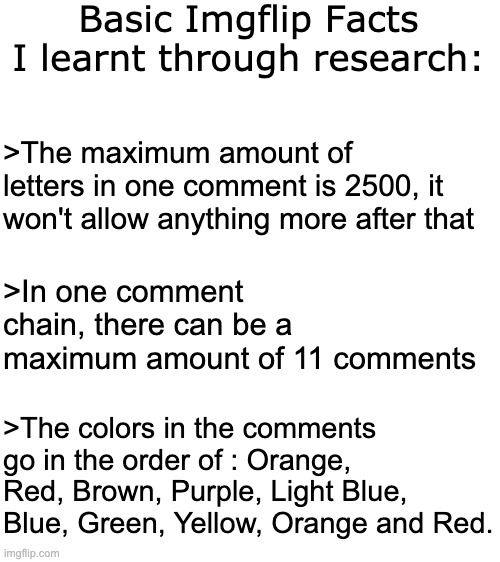 The Comment Colours isn't reversed rainbow but they are quite close | Basic Imgflip Facts I learnt through research:; >The maximum amount of letters in one comment is 2500, it won't allow anything more after that; >In one comment chain, there can be a maximum amount of 11 comments; >The colors in the comments go in the order of : Orange, Red, Brown, Purple, Light Blue, Blue, Green, Yellow, Orange and Red. | image tagged in blank white template | made w/ Imgflip meme maker