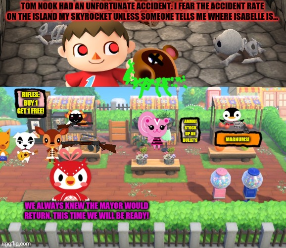 The cursed mayor returns | TOM NOOK HAD AN UNFORTUNATE ACCIDENT. I FEAR THE ACCIDENT RATE ON THE ISLAND MY SKYROCKET UNLESS SOMEONE TELLS ME WHERE ISABELLE IS... RIFLES: BUY 1 GET 1 FREE! AMMO! STOCK UP ON BULLETS; MAGNUMS! WE ALWAYS KNEW THE MAYOR WOULD RETURN. THIS TIME WE WILL BE READY! | image tagged in animal crossing long lines,cursed,mayor,animal crossing,serial killer | made w/ Imgflip meme maker