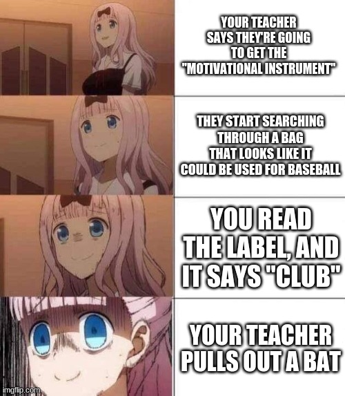 This is why I am mentally whacked | YOUR TEACHER SAYS THEY'RE GOING TO GET THE "MOTIVATIONAL INSTRUMENT"; THEY START SEARCHING THROUGH A BAG THAT LOOKS LIKE IT COULD BE USED FOR BASEBALL; YOU READ THE LABEL, AND IT SAYS "CLUB"; YOUR TEACHER PULLS OUT A BAT | image tagged in chika template,funny,memes,triangles are sharp,uh oh | made w/ Imgflip meme maker