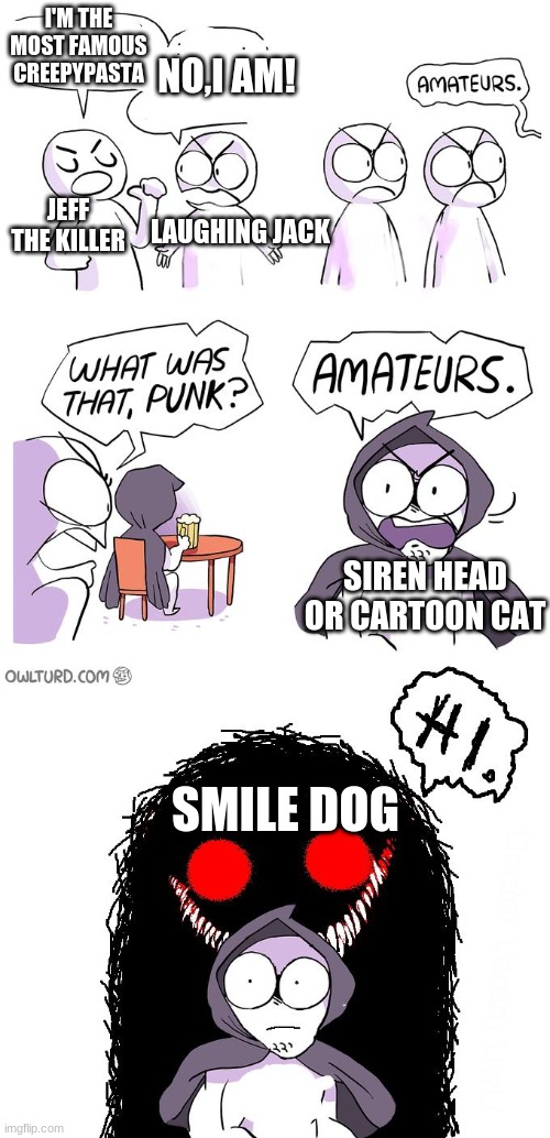 Amateurs 3.0 | I'M THE MOST FAMOUS CREEPYPASTA; NO,I AM! JEFF THE KILLER; LAUGHING JACK; SIREN HEAD OR CARTOON CAT; SMILE DOG | image tagged in amateurs 3 0 | made w/ Imgflip meme maker