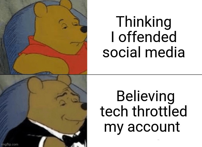 Tuxedo Winnie The Pooh Meme | Thinking I offended social media; Believing tech throttled my account | image tagged in memes,tuxedo winnie the pooh | made w/ Imgflip meme maker