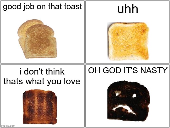Blank Comic Panel 2x2 | good job on that toast; uhh; OH GOD IT'S NASTY; i don't think thats what you love | image tagged in memes,blank comic panel 2x2 | made w/ Imgflip meme maker
