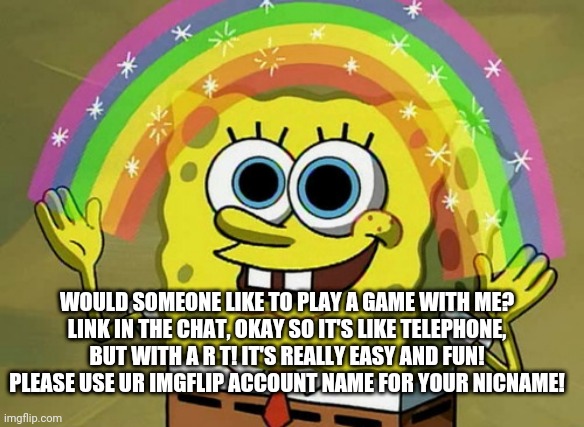https://garticphone.com/en/?c=0d4051f44 | WOULD SOMEONE LIKE TO PLAY A GAME WITH ME?
LINK IN THE CHAT, OKAY SO IT'S LIKE TELEPHONE, BUT WITH A R T! IT'S REALLY EASY AND FUN!
PLEASE USE UR IMGFLIP ACCOUNT NAME FOR YOUR NICNAME! | image tagged in memes,imagination spongebob | made w/ Imgflip meme maker