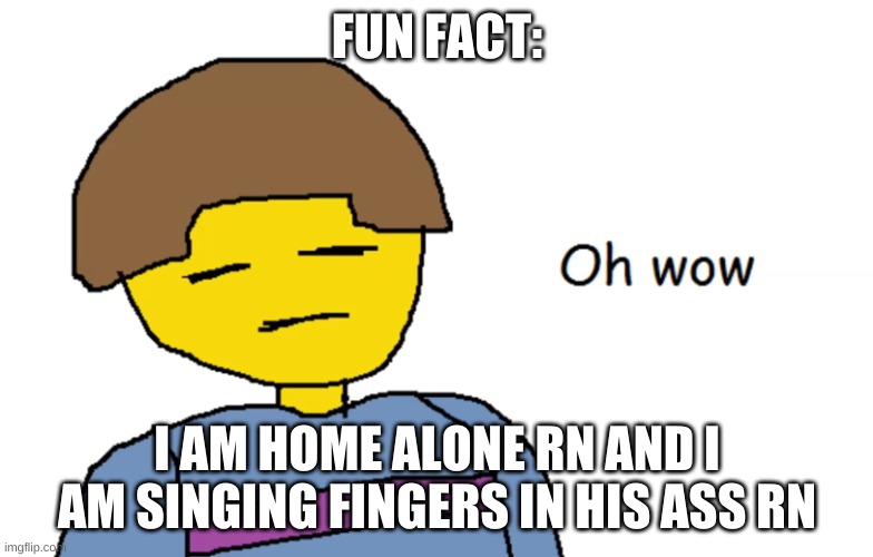 idk | FUN FACT:; I AM HOME ALONE RN AND I AM SINGING FINGERS IN HIS ASS RN | image tagged in oh wow | made w/ Imgflip meme maker
