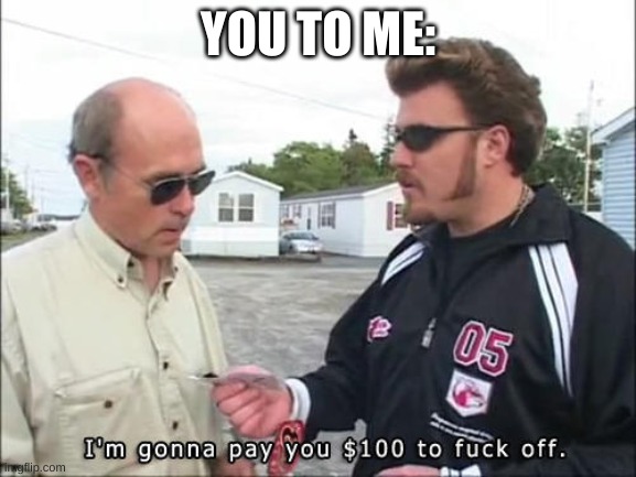 I'm gonna pay you $100 to fuck off | YOU TO ME: | image tagged in i'm gonna pay you 100 to fuck off | made w/ Imgflip meme maker