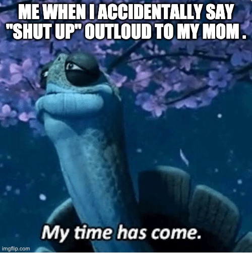 My Time Has Come | ME WHEN I ACCIDENTALLY SAY "SHUT UP" OUTLOUD TO MY MOM . | image tagged in my time has come | made w/ Imgflip meme maker