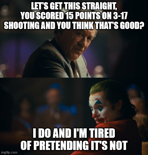 Joker tired of pretending | LET'S GET THIS STRAIGHT, YOU SCORED 15 POINTS ON 3-17 SHOOTING AND YOU THINK THAT'S GOOD? I DO AND I'M TIRED OF PRETENDING IT'S NOT | image tagged in joker tired of pretending | made w/ Imgflip meme maker