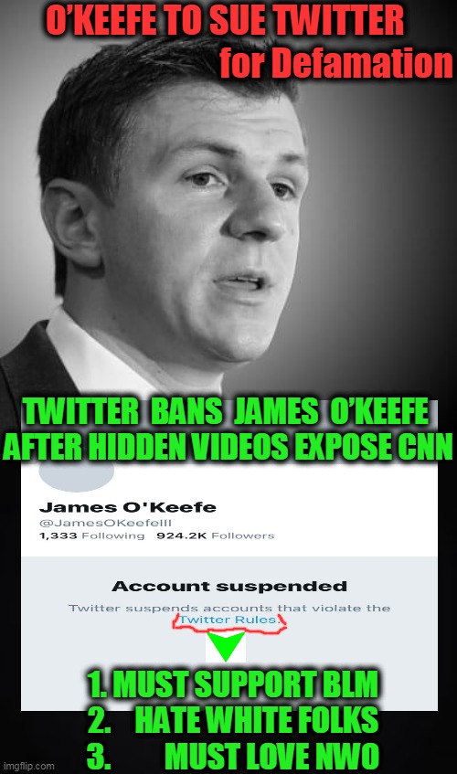 PROOF of CNN's Bad Intent & LIberals STILL DON'T CARE!! | O’KEEFE TO SUE TWITTER; for Defamation; TWITTER  BANS  JAMES  O’KEEFE 
AFTER HIDDEN VIDEOS EXPOSE CNN; 1. MUST SUPPORT BLM
2.    HATE WHITE FOLKS
3.         MUST LOVE NWO | image tagged in politics,democratic socialism,liberalism,biased media,frauds,liars | made w/ Imgflip meme maker