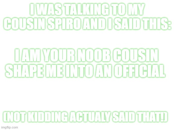lol i said this for real | I WAS TALKING TO MY COUSIN SPIRO AND I SAID THIS:; I AM YOUR NOOB COUSIN SHAPE ME INTO AN OFFICIAL; (NOT KIDDING ACTUALY SAID THAT!) | image tagged in blank white template | made w/ Imgflip meme maker