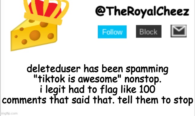 make em stop! | deleteduser has been spamming "tiktok is awesome" nonstop. i legit had to flag like 100 comments that said that. tell them to stop | image tagged in theroyalcheez update template new | made w/ Imgflip meme maker