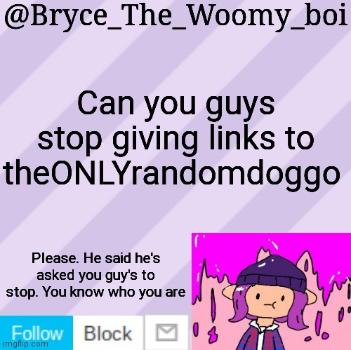 No, I don't think I will | Can you guys stop giving links to theONLYrandomdoggo; Please. He said he's asked you guy's to stop. You know who you are | image tagged in bryce_the_woomy_boi's new new new announcement template | made w/ Imgflip meme maker