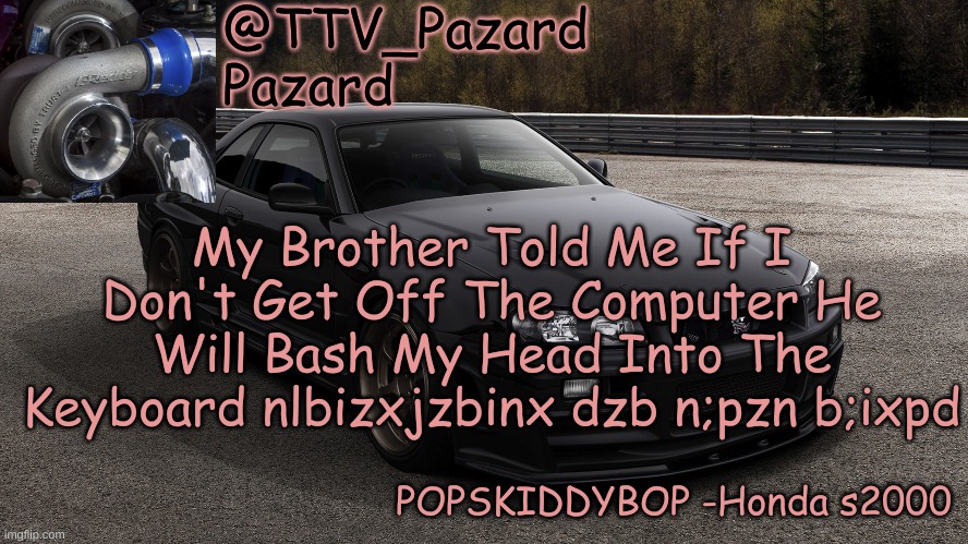 TTV_Car | My Brother Told Me If I Don't Get Off The Computer He Will Bash My Head Into The Keyboard nlbizxjzbinx dzb n;pzn b;ixpd | image tagged in ttv_car | made w/ Imgflip meme maker