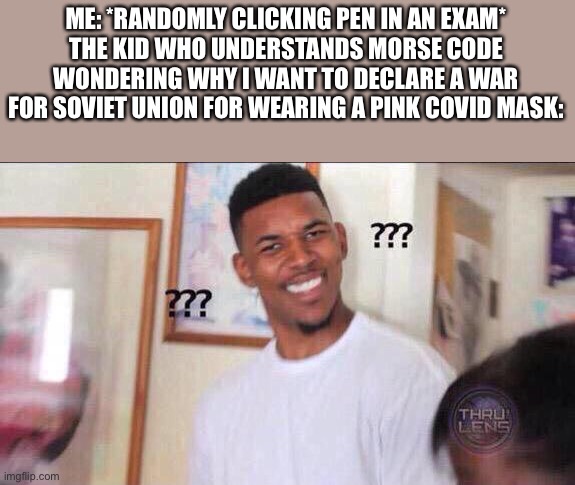 Black guy confused | ME: *RANDOMLY CLICKING PEN IN AN EXAM*
THE KID WHO UNDERSTANDS MORSE CODE WONDERING WHY I WANT TO DECLARE A WAR FOR SOVIET UNION FOR WEARING A PINK COVID MASK: | image tagged in black guy confused | made w/ Imgflip meme maker