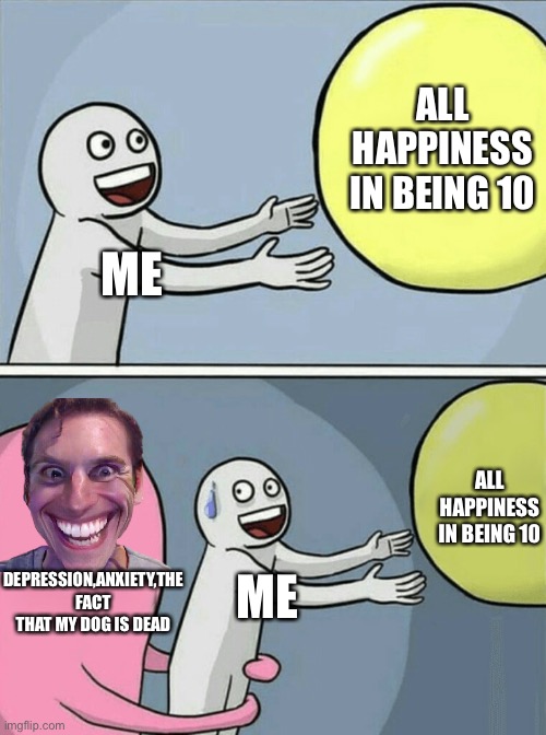 Running Away Balloon | ALL HAPPINESS IN BEING 10; ME; ALL HAPPINESS IN BEING 10; DEPRESSION,ANXIETY,THE FACT THAT MY DOG IS DEAD; ME | image tagged in memes,running away balloon | made w/ Imgflip meme maker