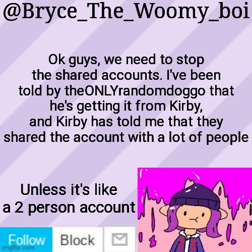 Bryce_The_Woomy_boi's new New NEW announcement template | Ok guys, we need to stop the shared accounts. I've been told by theONLYrandomdoggo that he's getting it from Kirby, and Kirby has told me that they shared the account with a lot of people; Unless it's like a 2 person account | image tagged in bryce_the_woomy_boi's new new new announcement template | made w/ Imgflip meme maker