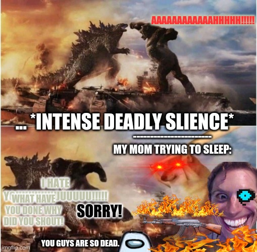 Did this happen to someone? | AAAAAAAAAAAAHHHHH!!!!! ... *INTENSE DEADLY SLIENCE*; -----------------------
MY MOM TRYING TO SLEEP:; I HATE YOUUUUUUUUUUUU!!!!! WHAT HAVE YOU DONE WHY DID YOU SHOUT! SORRY! YOU GUYS ARE SO DEAD. | image tagged in kong godzilla doge | made w/ Imgflip meme maker