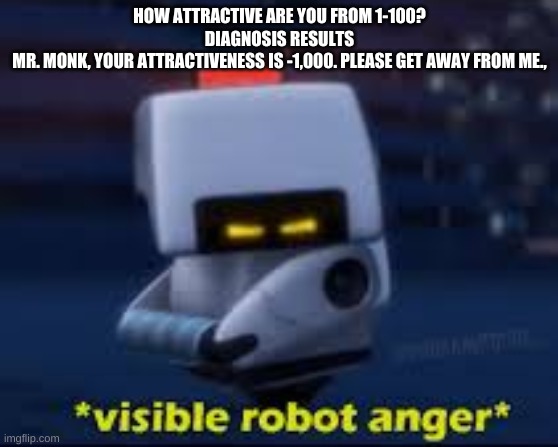 Visible Robot Anger | HOW ATTRACTIVE ARE YOU FROM 1-100?
DIAGNOSIS RESULTS
MR. MONK, YOUR ATTRACTIVENESS IS -1,000. PLEASE GET AWAY FROM ME., | image tagged in visible robot anger | made w/ Imgflip meme maker