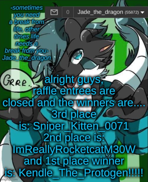 RAFFLE WINNERS!!!!! | alright guys, raffle entrees are closed and the winners are....
3rd place is: Sniper_Kitten_0071
2nd place is: ImReallyRocketcatM30W
and 1st place winner is: Kendle_The_Protogen!!!!! | image tagged in jade_the_dragon announcement template | made w/ Imgflip meme maker