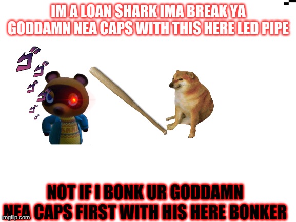 loan shark | IM A LOAN SHARK IMA BREAK YA GODDAMN NEA CAPS WITH THIS HERE LED PIPE; NOT IF I BONK UR GODDAMN NEA CAPS FIRST WITH HIS HERE BONKER | image tagged in blank white template | made w/ Imgflip meme maker