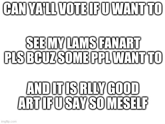 y'all*** | CAN YA'LL VOTE IF U WANT TO; SEE MY LAMS FANART PLS BCUZ SOME PPL WANT TO; AND IT IS RLLY GOOD ART IF U SAY SO MESELF | image tagged in blank white template | made w/ Imgflip meme maker