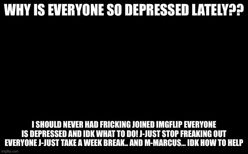 :( | WHY IS EVERYONE SO DEPRESSED LATELY?? I SHOULD NEVER HAD FRICKING JOINED IMGFLIP EVERYONE IS DEPRESSED AND IDK WHAT TO DO! J-JUST STOP FREAKING OUT EVERYONE J-JUST TAKE A WEEK BREAK.. AND M-MARCUS... IDK HOW TO HELP | image tagged in black screen | made w/ Imgflip meme maker