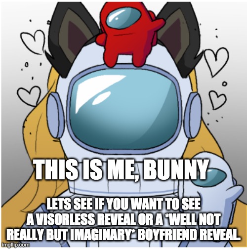 :3 Bunny | THIS IS ME, BUNNY; LETS SEE IF YOU WANT TO SEE A VISORLESS REVEAL OR A *WELL NOT REALLY BUT IMAGINARY* BOYFRIEND REVEAL. | image tagged in bunny,cuz,yes,comment which | made w/ Imgflip meme maker
